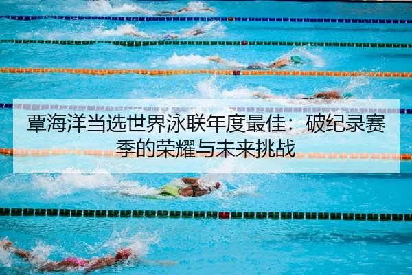 覃海洋当选世界泳联年度最佳：破纪录赛季的荣耀与未来挑战