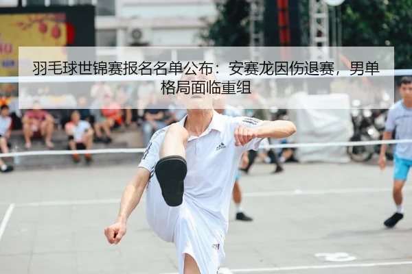 羽毛球世锦赛报名名单公布：安赛龙因伤退赛，男单格局面临重组